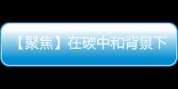 【聚焦】在碳中和背景下 负碳乙二醇行业拥有广阔发展前景