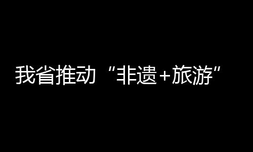 我省推动“非遗+旅游”融合发展