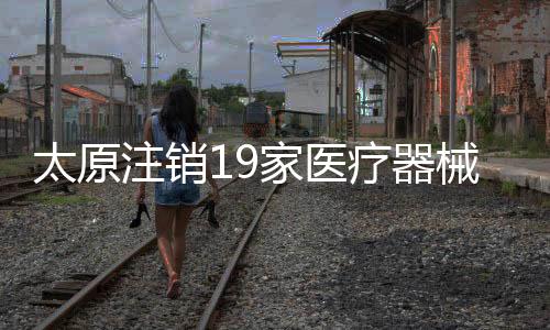 太原注销19家医疗器械公司